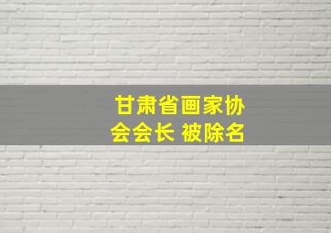 甘肃省画家协会会长 被除名